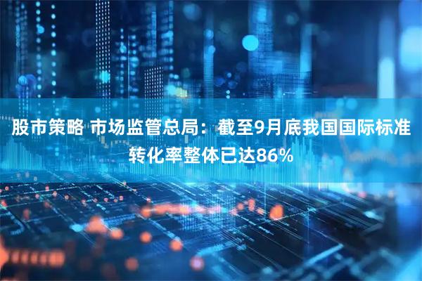 股市策略 市场监管总局：截至9月底我国国际标准转化率整体已达86%