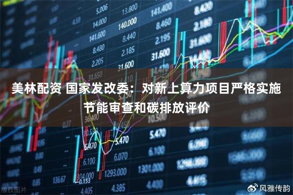 美林配资 国家发改委：对新上算力项目严格实施节能审查和碳排放评价