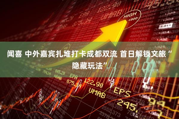 闻喜 中外嘉宾扎堆打卡成都双流 首日解锁文旅“隐藏玩法”