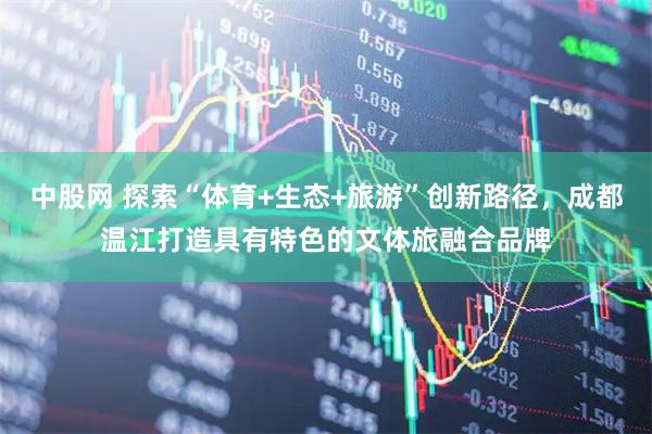 中股网 探索“体育+生态+旅游”创新路径，成都温江打造具有特色的文体旅融合品牌