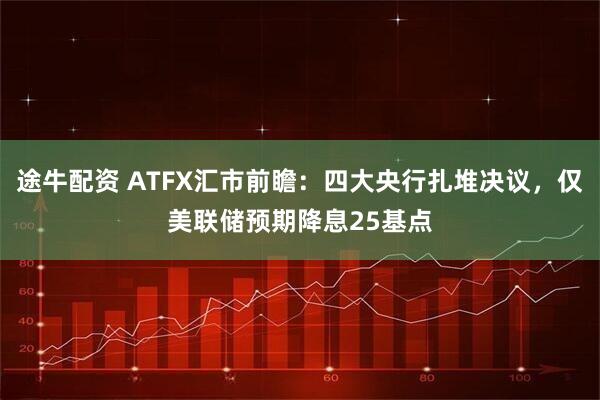 途牛配资 ATFX汇市前瞻：四大央行扎堆决议，仅美联储预期降息25基点
