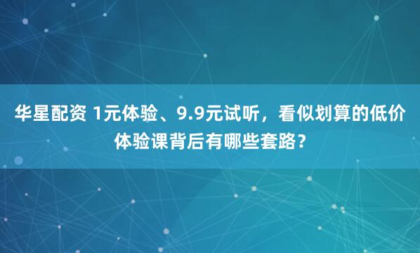 华星配资 1元体验、9.9元试听，看似划算的低价体验课背后有哪些套路？