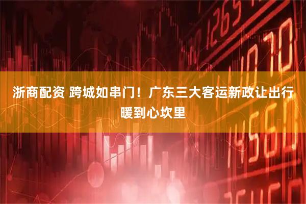浙商配资 跨城如串门！广东三大客运新政让出行暖到心坎里