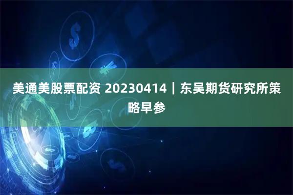 美通美股票配资 20230414｜东吴期货研究所策略早参