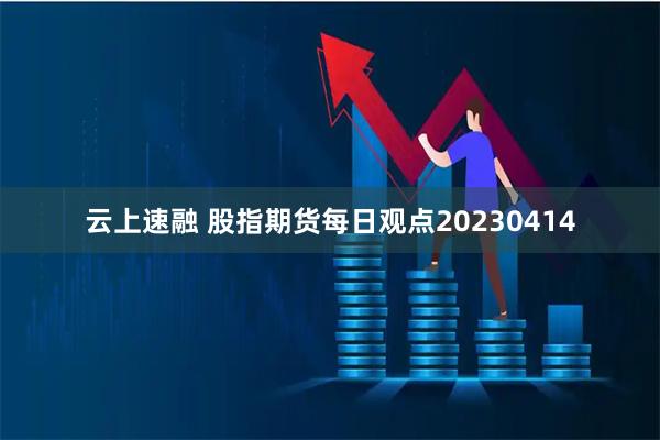 云上速融 股指期货每日观点20230414