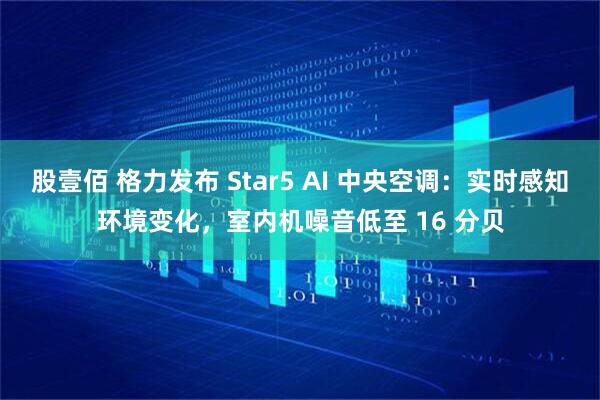 股壹佰 格力发布 Star5 AI 中央空调：实时感知环境变化，室内机噪音低至 16 分贝
