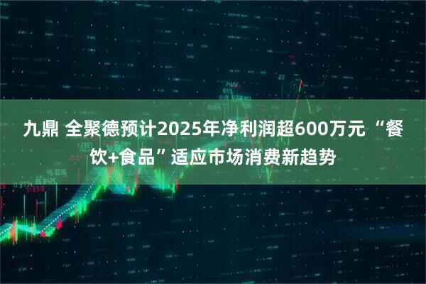 九鼎 全聚德预计2025年净利润超600万元 “餐饮+食品”适应市场消费新趋势