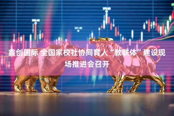 鑫创国际 全国家校社协同育人“教联体”建设现场推进会召开