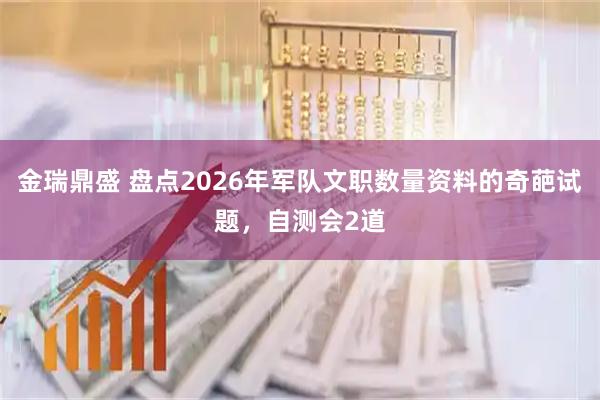 金瑞鼎盛 盘点2026年军队文职数量资料的奇葩试题，自测会2道