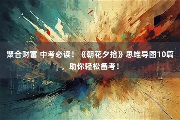 聚合财富 中考必读！《朝花夕拾》思维导图10篇，助你轻松备考！