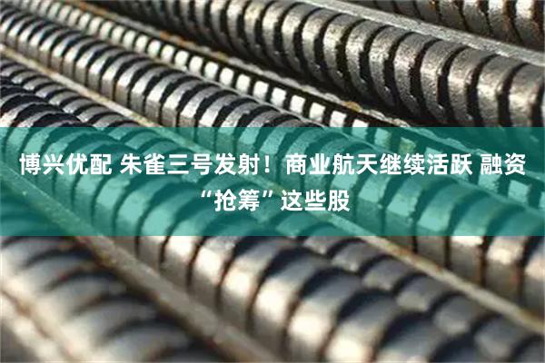 博兴优配 朱雀三号发射！商业航天继续活跃 融资“抢筹”这些股
