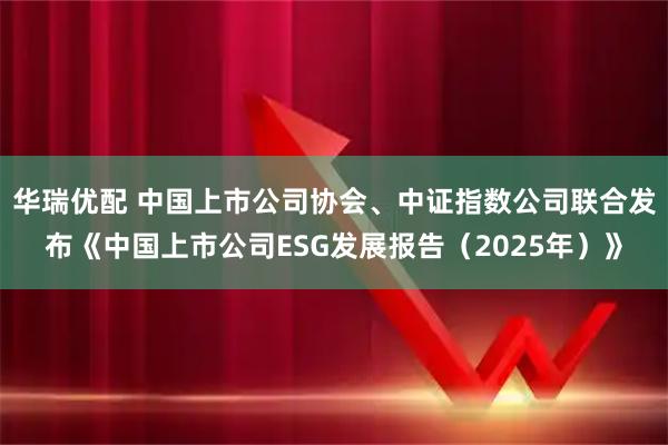 华瑞优配 中国上市公司协会、中证指数公司联合发布《中国上市公司ESG发展报告（2025年）》