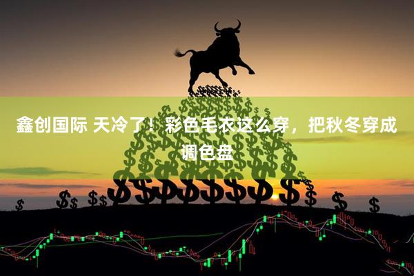 鑫创国际 天冷了！彩色毛衣这么穿，把秋冬穿成调色盘