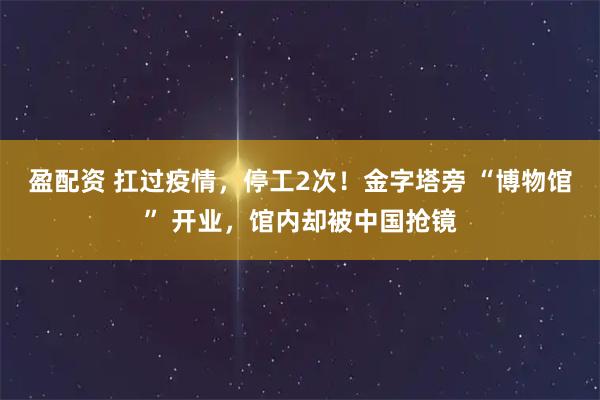 盈配资 扛过疫情，停工2次！金字塔旁 “博物馆” 开业，馆内却被中国抢镜