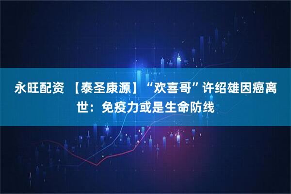 永旺配资 【泰圣康源】“欢喜哥”许绍雄因癌离世：免疫力或是生命防线