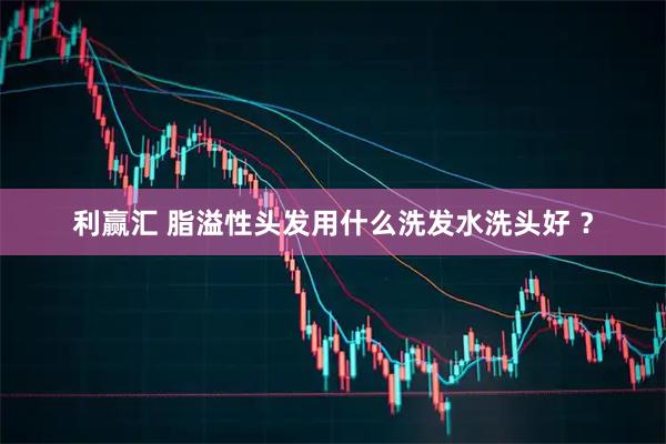 利赢汇 脂溢性头发用什么洗发水洗头好 ？